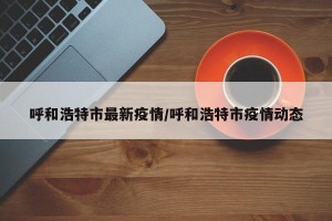 呼和浩特市最新疫情/呼和浩特市疫情动态