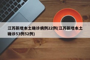 江苏新增本土确诊病例22例(江苏新增本土确诊53例52例)