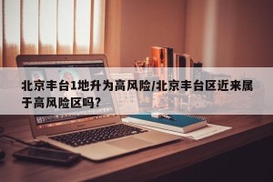 北京丰台1地升为高风险/北京丰台区近来属于高风险区吗?