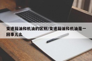 变速箱油和机油的区别/变速箱油和机油是一回事儿么