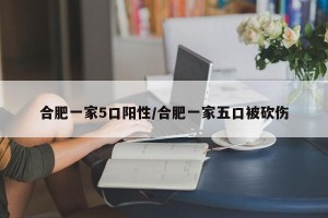 合肥一家5口阳性/合肥一家五口被砍伤