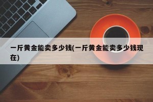 一斤黄金能卖多少钱(一斤黄金能卖多少钱现在)