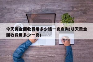 今天黄金回收费用多少钱一克查询(明天黄金回收费用多少一克)