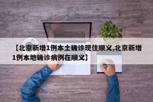 【北京新增1例本土确诊现住顺义,北京新增1例本地确诊病例在顺义】