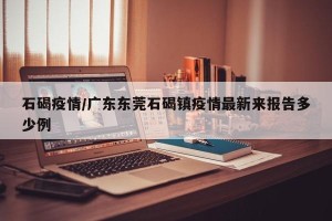 石碣疫情/广东东莞石碣镇疫情最新来报告多少例