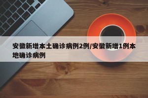 安徽新增本土确诊病例2例/安徽新增1例本地确诊病例