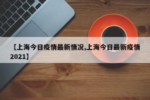 【上海今日疫情最新情况,上海今日最新疫情2021】