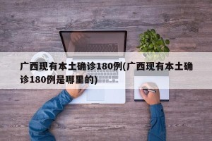 广西现有本土确诊180例(广西现有本土确诊180例是哪里的)