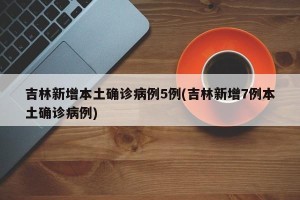吉林新增本土确诊病例5例(吉林新增7例本土确诊病例)