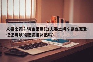 夫妻之间车辆变更登记(夫妻之间车辆变更登记还可以领取置换补贴吗)