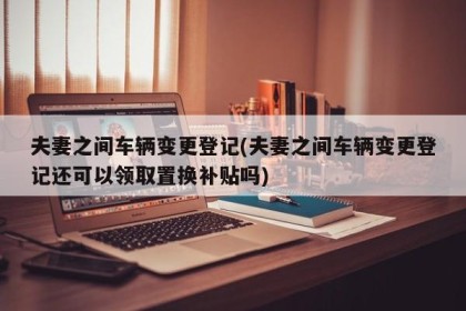 夫妻之间车辆变更登记(夫妻之间车辆变更登记还可以领取置换补贴吗)