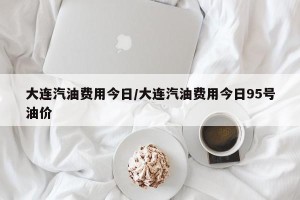 大连汽油费用今日/大连汽油费用今日95号油价