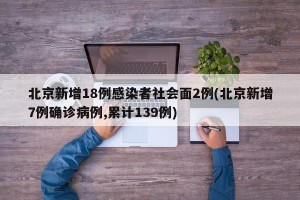 北京新增18例感染者社会面2例(北京新增7例确诊病例,累计139例)