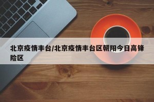 北京疫情丰台/北京疫情丰台区朝阳今日高锋险区