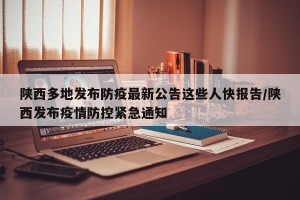 陕西多地发布防疫最新公告这些人快报告/陕西发布疫情防控紧急通知