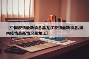 【中国疫情最新消息黑龙江疫情最新消息,国内疫情最新情况黑龙江】