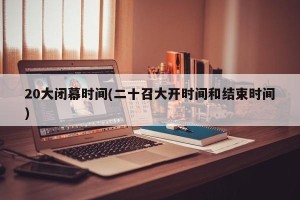 20大闭幕时间(二十召大开时间和结束时间)