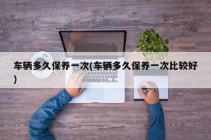 车辆多久保养一次(车辆多久保养一次比较好)