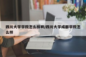 四川大学学院怎么样啊/四川大学成都学院怎么样
