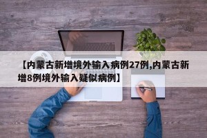 【内蒙古新增境外输入病例27例,内蒙古新增8例境外输入疑似病例】