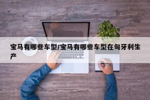 宝马有哪些车型/宝马有哪些车型在匈牙利生产