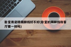 卧室用瓷砖踢脚线好不好(卧室的踢脚线和客厅要一样吗)