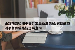 西安核酸检测平台异常最新进展/西安核酸检测平台异常最新进展查询
