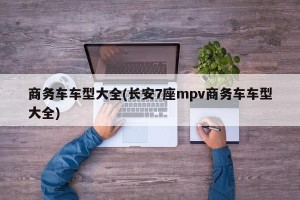 商务车车型大全(长安7座mpv商务车车型大全)