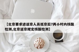 【北京要求进返京人员抵京后7两小时内核酸检测,北京返京规定核酸检测】