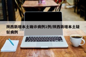 陕西新增本土确诊病例1例/陕西新增本土疑似病例