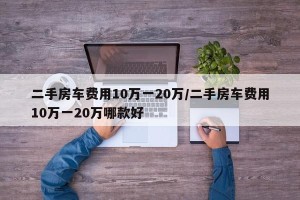 二手房车费用10万一20万/二手房车费用10万一20万哪款好