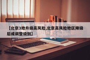 【北京3地升级高风险,北京高风险地区降级后或调整级别】