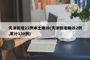 天津新增21例本土确诊(天津新增确诊2例,累计130例)
