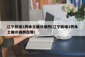 辽宁新增1例本土确诊病例(辽宁新增1例本土确诊病例在哪)