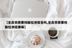 【坐高铁需要核酸检测报告吗,坐高铁需要核酸检测结果嘛】