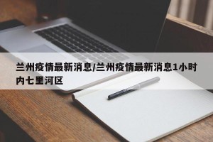 兰州疫情最新消息/兰州疫情最新消息1小时内七里河区