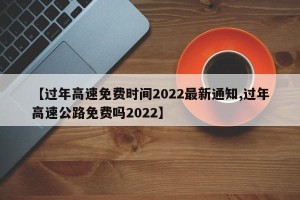 【过年高速免费时间2022最新通知,过年高速公路免费吗2022】