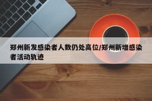 郑州新发感染者人数仍处高位/郑州新增感染者活动轨迹