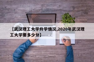 【武汉理工大学升学情况,2020年武汉理工大学要多少分】