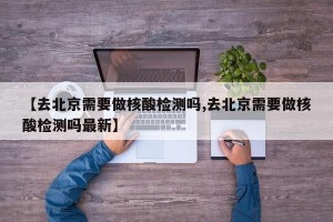 【去北京需要做核酸检测吗,去北京需要做核酸检测吗最新】