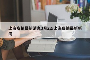 上海疫情最新消息3月22/上海疫情最新新闻