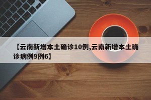 【云南新增本土确诊10例,云南新增本土确诊病例9例6】