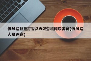 低风险区返京后3天2检可解除弹窗(低风险人员返京)