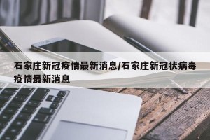 石家庄新冠疫情最新消息/石家庄新冠状病毒疫情最新消息
