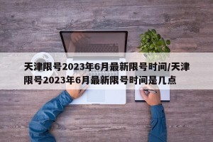 天津限号2023年6月最新限号时间/天津限号2023年6月最新限号时间是几点