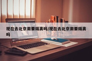 现在去北京需要隔离吗/现在去北京需要隔离吗