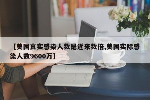 【美国真实感染人数是近来数倍,美国实际感染人数9600万】