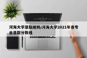 河海大学录取规则/河海大学2021年各专业录取分数线