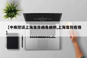 【中疾控谈上海变异病毒病例,上海变异疫情】