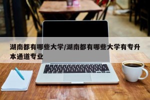 湖南都有哪些大学/湖南都有哪些大学有专升本通道专业